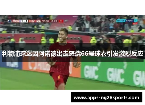 利物浦球迷因阿诺德出走怒烧66号球衣引发激烈反应
