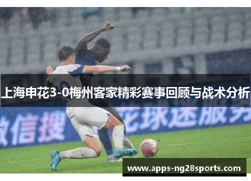 上海申花3-0梅州客家精彩赛事回顾与战术分析