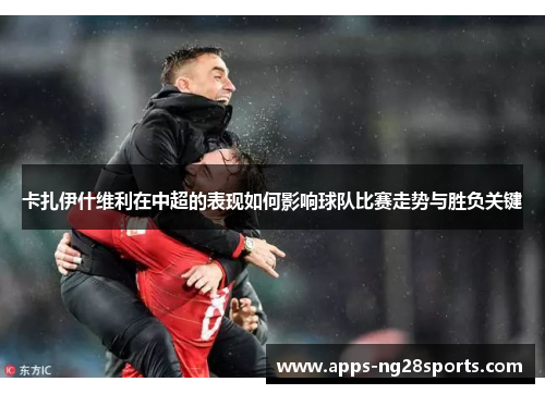 卡扎伊什维利在中超的表现如何影响球队比赛走势与胜负关键