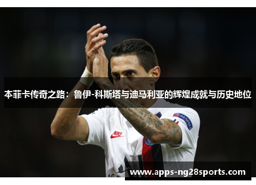 本菲卡传奇之路：鲁伊-科斯塔与迪马利亚的辉煌成就与历史地位