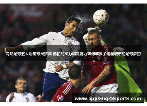 青岛足球五大明星球员推荐 他们的实力和影响力如何成就了这座城市的足球梦想